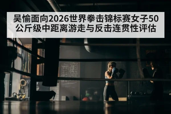吴愉面向2026世界拳击锦标赛女子50公斤级中距离游走与反击连贯性评估